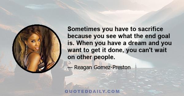 Sometimes you have to sacrifice because you see what the end goal is. When you have a dream and you want to get it done, you can't wait on other people.