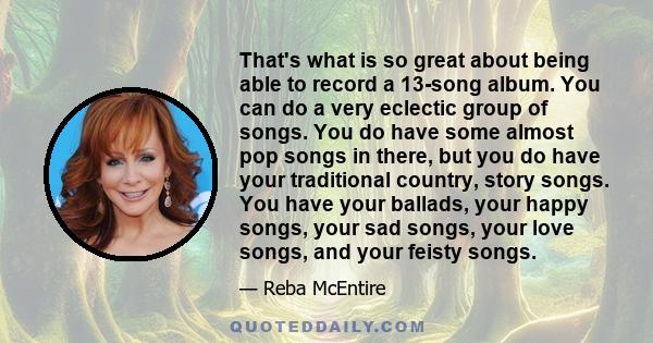 That's what is so great about being able to record a 13-song album. You can do a very eclectic group of songs. You do have some almost pop songs in there, but you do have your traditional country, story songs. You have