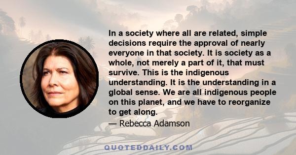 In a society where all are related, simple decisions require the approval of nearly everyone in that society. It is society as a whole, not merely a part of it, that must survive. This is the indigenous understanding.