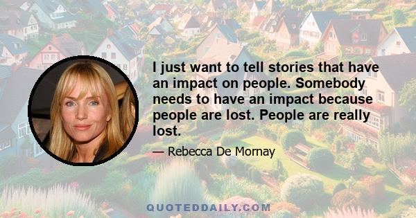 I just want to tell stories that have an impact on people. Somebody needs to have an impact because people are lost. People are really lost.