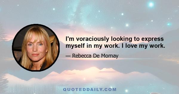 I'm voraciously looking to express myself in my work. I love my work.
