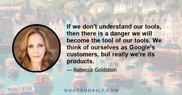 If we don't understand our tools, then there is a danger we will become the tool of our tools. We think of ourselves as Google's customers, but really we're its products.