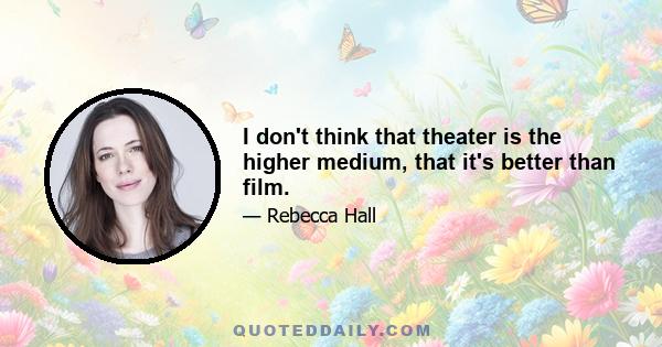 I don't think that theater is the higher medium, that it's better than film.