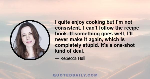 I quite enjoy cooking but I'm not consistent. I can't follow the recipe book. If something goes well, I'll never make it again, which is completely stupid. It's a one-shot kind of deal.