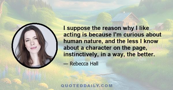 I suppose the reason why I like acting is because I'm curious about human nature, and the less I know about a character on the page, instinctively, in a way, the better.