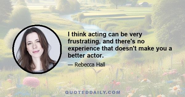 I think acting can be very frustrating, and there's no experience that doesn't make you a better actor.