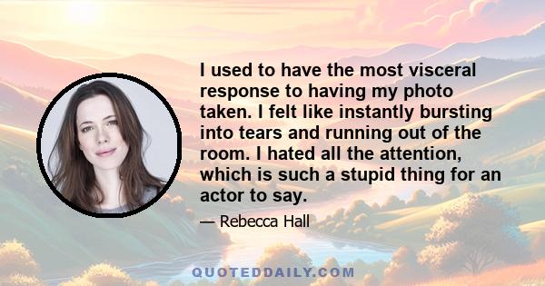 I used to have the most visceral response to having my photo taken. I felt like instantly bursting into tears and running out of the room. I hated all the attention, which is such a stupid thing for an actor to say.