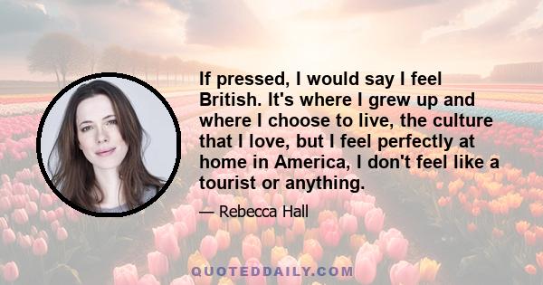 If pressed, I would say I feel British. It's where I grew up and where I choose to live, the culture that I love, but I feel perfectly at home in America, I don't feel like a tourist or anything.