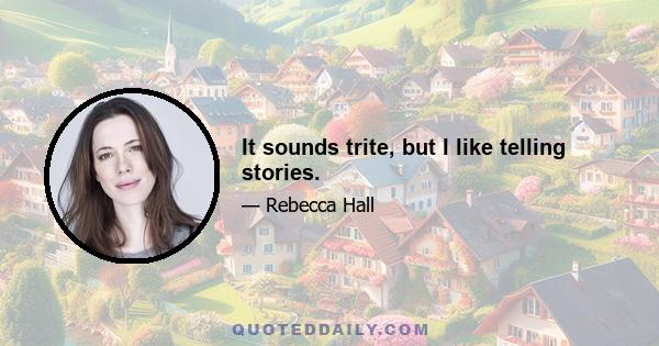 It sounds trite, but I like telling stories.