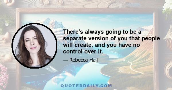 There's always going to be a separate version of you that people will create, and you have no control over it.