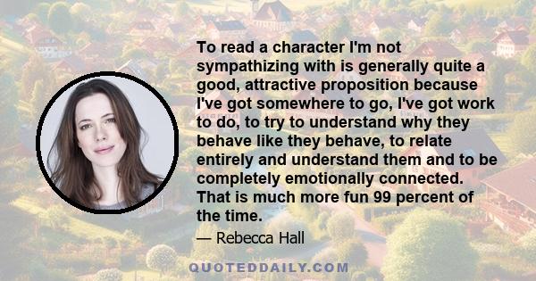 To read a character I'm not sympathizing with is generally quite a good, attractive proposition because I've got somewhere to go, I've got work to do, to try to understand why they behave like they behave, to relate