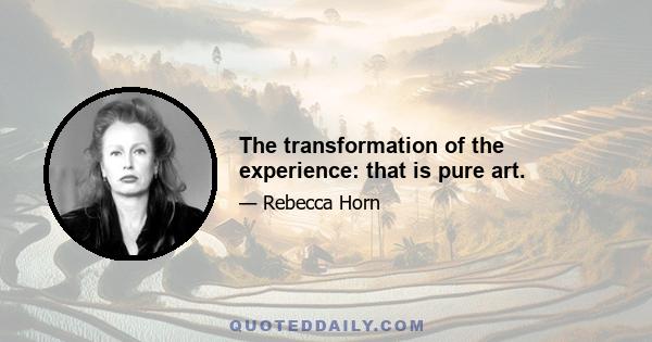 The transformation of the experience: that is pure art.