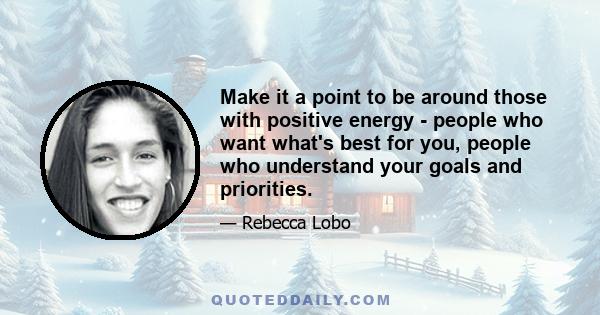 Make it a point to be around those with positive energy - people who want what's best for you, people who understand your goals and priorities.