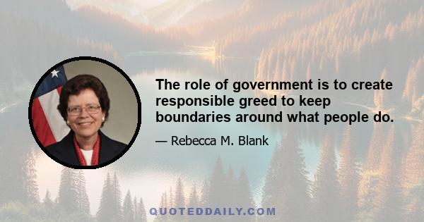 The role of government is to create responsible greed to keep boundaries around what people do.