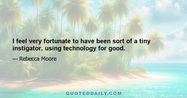 I feel very fortunate to have been sort of a tiny instigator, using technology for good.