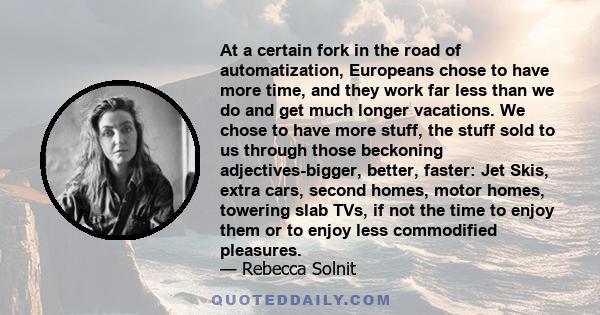 At a certain fork in the road of automatization, Europeans chose to have more time, and they work far less than we do and get much longer vacations. We chose to have more stuff, the stuff sold to us through those