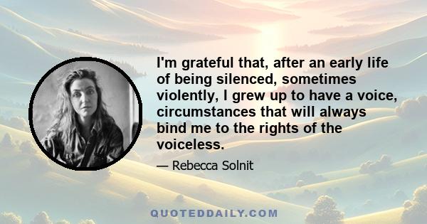 I'm grateful that, after an early life of being silenced, sometimes violently, I grew up to have a voice, circumstances that will always bind me to the rights of the voiceless.