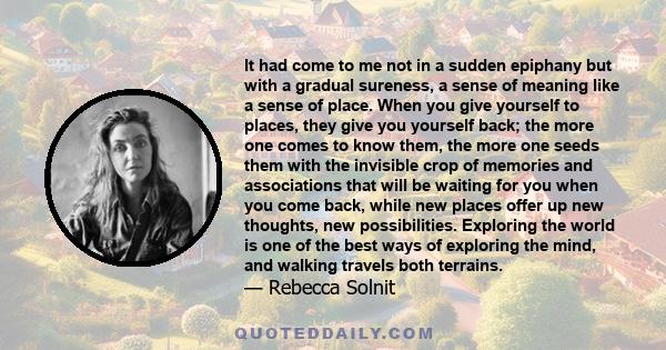 It had come to me not in a sudden epiphany but with a gradual sureness, a sense of meaning like a sense of place. When you give yourself to places, they give you yourself back; the more one comes to know them, the more