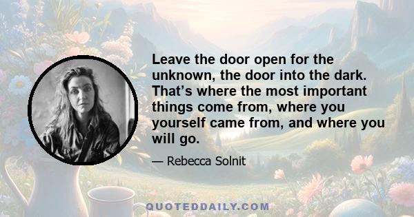 Leave the door open for the unknown, the door into the dark. That’s where the most important things come from, where you yourself came from, and where you will go.