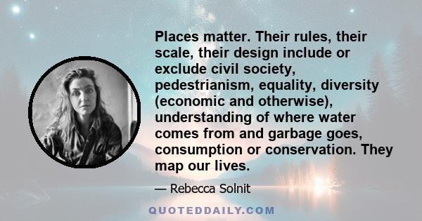 Places matter. Their rules, their scale, their design include or exclude civil society, pedestrianism, equality, diversity (economic and otherwise), understanding of where water comes from and garbage goes, consumption