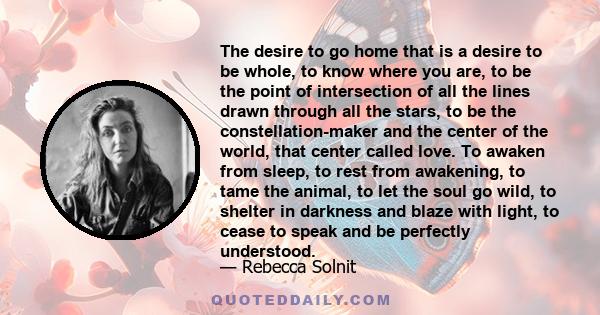 The desire to go home that is a desire to be whole, to know where you are, to be the point of intersection of all the lines drawn through all the stars, to be the constellation-maker and the center of the world, that