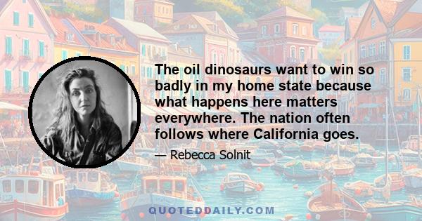 The oil dinosaurs want to win so badly in my home state because what happens here matters everywhere. The nation often follows where California goes.