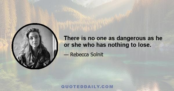 There is no one as dangerous as he or she who has nothing to lose.