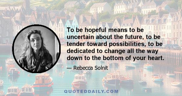 To be hopeful means to be uncertain about the future, to be tender toward possibilities, to be dedicated to change all the way down to the bottom of your heart.