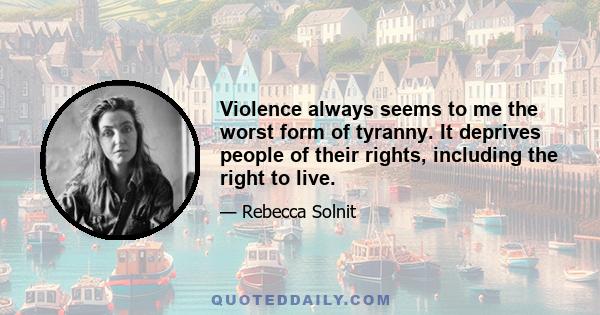 Violence always seems to me the worst form of tyranny. It deprives people of their rights, including the right to live.