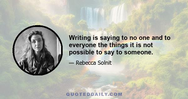 Writing is saying to no one and to everyone the things it is not possible to say to someone.