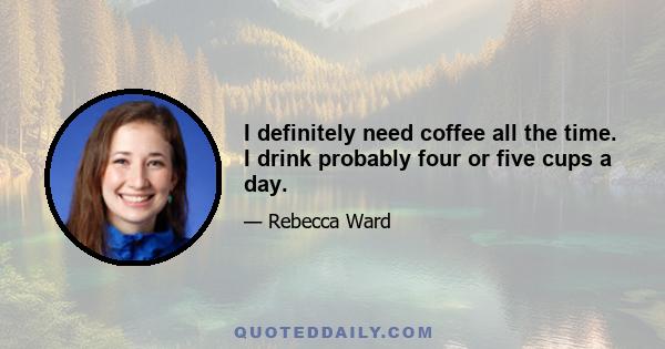 I definitely need coffee all the time. I drink probably four or five cups a day.