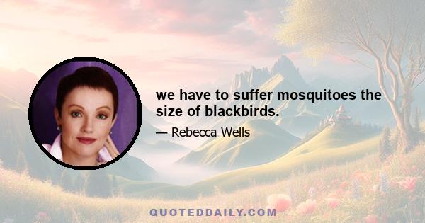 we have to suffer mosquitoes the size of blackbirds.