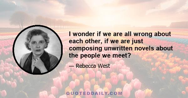 I wonder if we are all wrong about each other, if we are just composing unwritten novels about the people we meet?