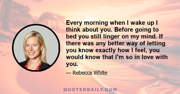 Every morning when I wake up I think about you. Before going to bed you still linger on my mind. If there was any better way of letting you know exactly how I feel, you would know that I'm so in love with you.