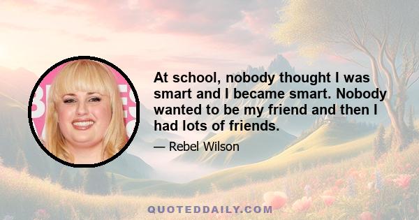 At school, nobody thought I was smart and I became smart. Nobody wanted to be my friend and then I had lots of friends.