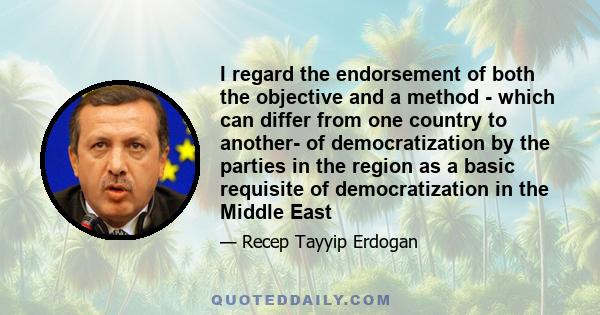 I regard the endorsement of both the objective and a method - which can differ from one country to another- of democratization by the parties in the region as a basic requisite of democratization in the Middle East