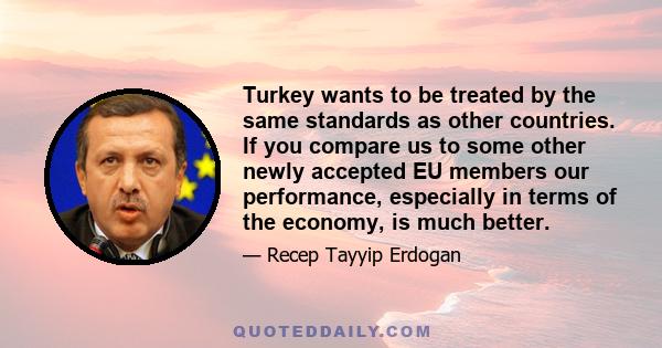 Turkey wants to be treated by the same standards as other countries. If you compare us to some other newly accepted EU members our performance, especially in terms of the economy, is much better.