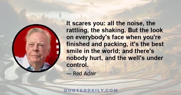 It scares you: all the noise, the rattling, the shaking. But the look on everybody's face when you're finished and packing, it's the best smile in the world; and there's nobody hurt, and the well's under control.