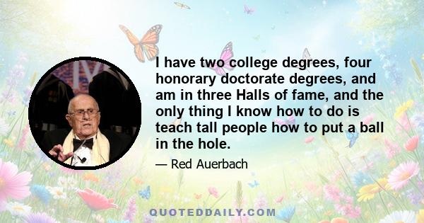 I have two college degrees, four honorary doctorate degrees, and am in three Halls of fame, and the only thing I know how to do is teach tall people how to put a ball in the hole.