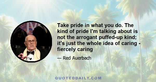 Take pride in what you do. The kind of pride I'm talking about is not the arrogant puffed-up kind; it's just the whole idea of caring - fiercely caring