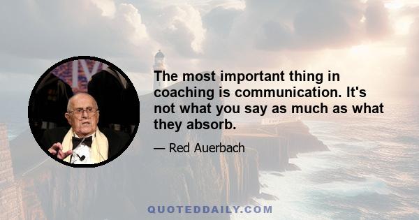 The most important thing in coaching is communication. It's not what you say as much as what they absorb.