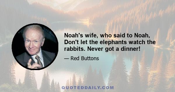 Noah's wife, who said to Noah, Don't let the elephants watch the rabbits. Never got a dinner!