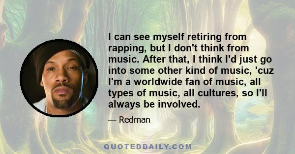 I can see myself retiring from rapping, but I don't think from music. After that, I think I'd just go into some other kind of music, 'cuz I'm a worldwide fan of music, all types of music, all cultures, so I'll always be 