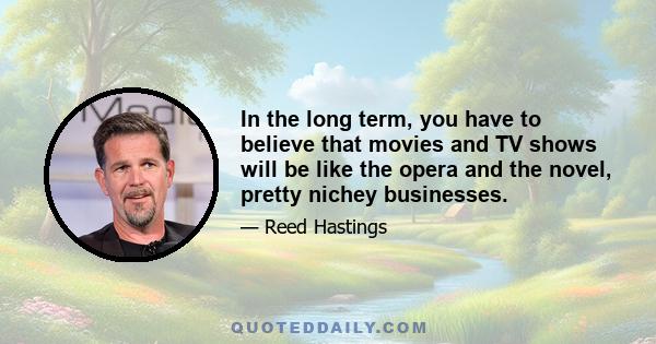 In the long term, you have to believe that movies and TV shows will be like the opera and the novel, pretty nichey businesses.