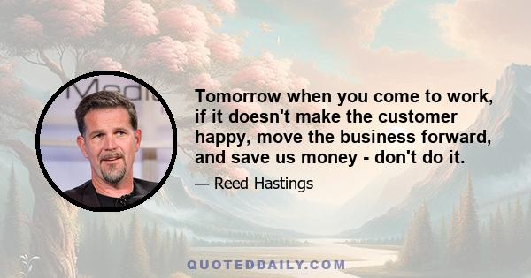 Tomorrow when you come to work, if it doesn't make the customer happy, move the business forward, and save us money - don't do it.