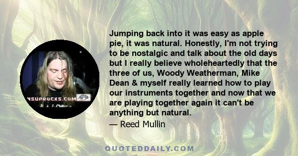 Jumping back into it was easy as apple pie, it was natural. Honestly, I'm not trying to be nostalgic and talk about the old days but I really believe wholeheartedly that the three of us, Woody Weatherman, Mike Dean &