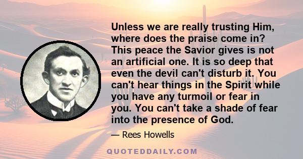 Unless we are really trusting Him, where does the praise come in? This peace the Savior gives is not an artificial one. It is so deep that even the devil can't disturb it. You can't hear things in the Spirit while you