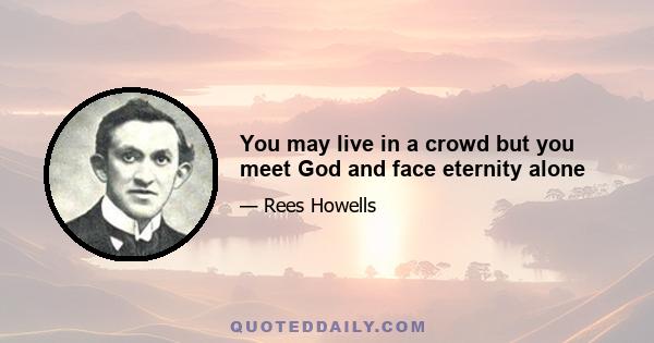 You may live in a crowd but you meet God and face eternity alone