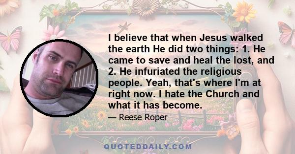 I believe that when Jesus walked the earth He did two things: 1. He came to save and heal the lost, and 2. He infuriated the religious people. Yeah, that's where I'm at right now. I hate the Church and what it has