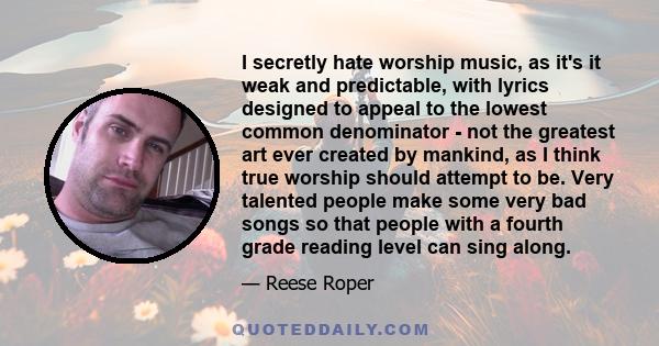 I secretly hate worship music, as it's it weak and predictable, with lyrics designed to appeal to the lowest common denominator - not the greatest art ever created by mankind, as I think true worship should attempt to